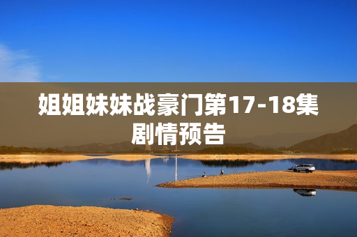 姐姐妹妹战豪门第17-18集剧情预告