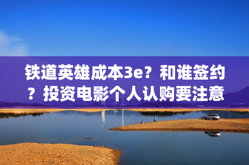 铁道英雄成本3e？和谁签约？投资电影个人认购要注意什么？(铁道英雄撤档了吗)