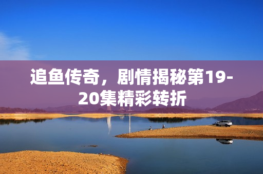 追鱼传奇，剧情揭秘第19-20集精彩转折