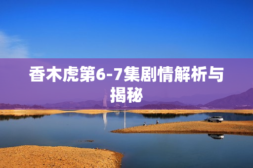 香木虎第6-7集剧情解析与揭秘