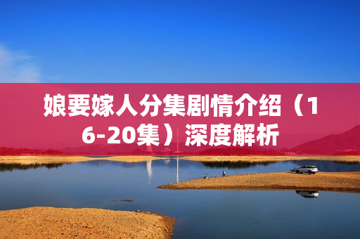 娘要嫁人分集剧情介绍（16-20集）深度解析