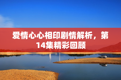 爱情心心相印剧情解析，第14集精彩回顾