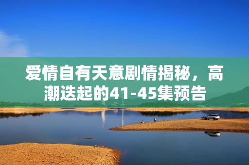 爱情自有天意剧情揭秘，高潮迭起的41-45集预告