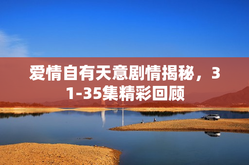 爱情自有天意剧情揭秘，31-35集精彩回顾