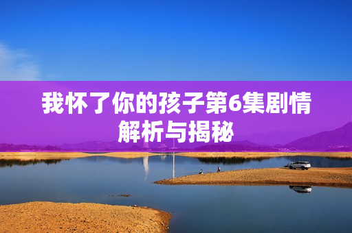 我怀了你的孩子第6集剧情解析与揭秘