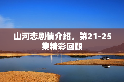 山河恋剧情介绍，第21-25集精彩回顾