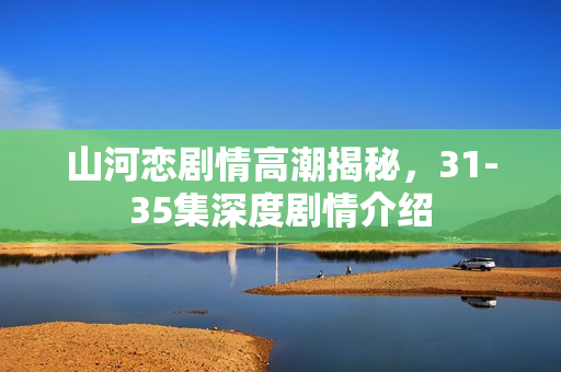 山河恋剧情高潮揭秘，31-35集深度剧情介绍