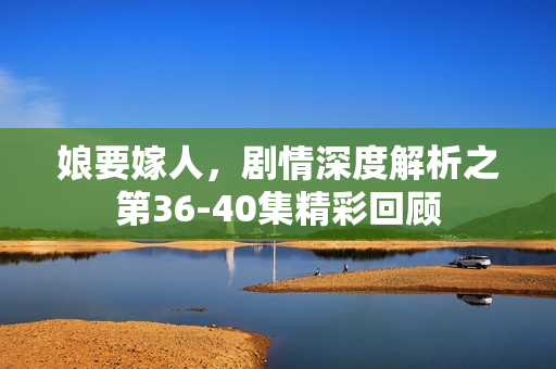 娘要嫁人，剧情深度解析之第36-40集精彩回顾