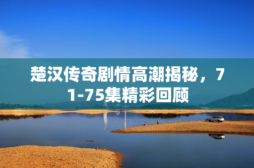 楚汉传奇剧情高潮揭秘，71-75集精彩回顾