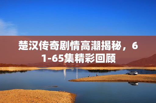 楚汉传奇剧情高潮揭秘，61-65集精彩回顾