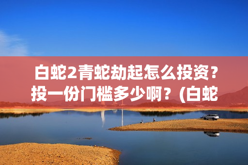  白蛇2青蛇劫起怎么投资？投一份门槛多少啊？(白蛇2青蛇劫起演员表)