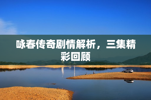 咏春传奇剧情解析，三集精彩回顾