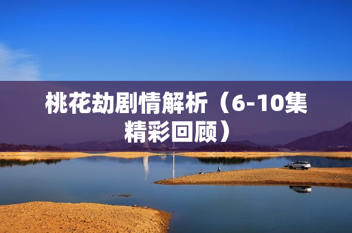 桃花劫剧情解析（6-10集精彩回顾）