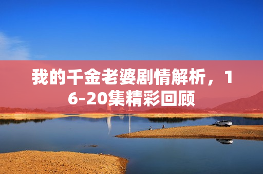 我的千金老婆剧情解析，16-20集精彩回顾