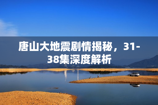 唐山大地震剧情揭秘，31-38集深度解析