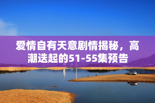 爱情自有天意剧情揭秘，高潮迭起的51-55集预告