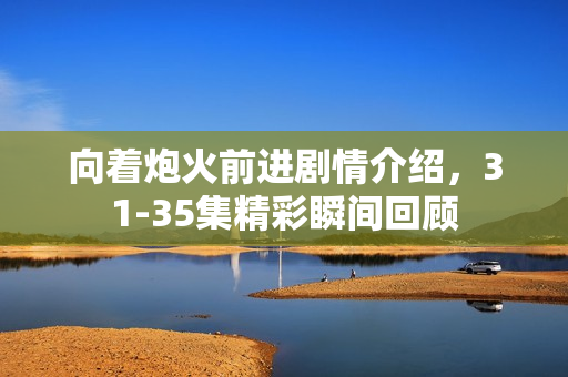 向着炮火前进剧情介绍，31-35集精彩瞬间回顾