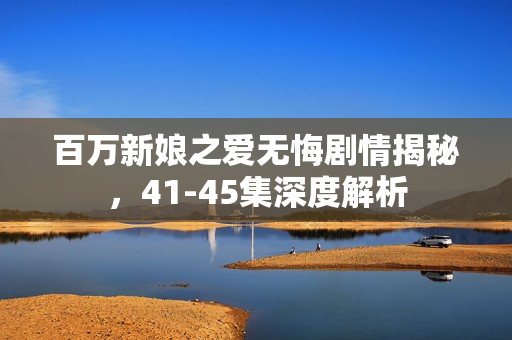 百万新娘之爱无悔剧情揭秘，41-45集深度解析