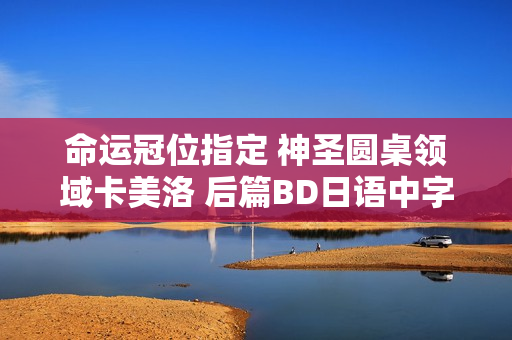 命运冠位指定 神圣圆桌领域卡美洛 后篇BD日语中字发布，评分高达7.1分！