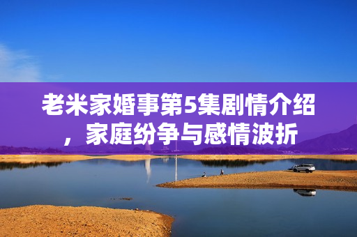 老米家婚事第5集剧情介绍,家庭纷争与感情波折 老米家婚事第5集剧情介绍,家庭纷争与感情波折