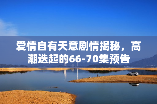 爱情自有天意剧情揭秘，高潮迭起的66-70集预告