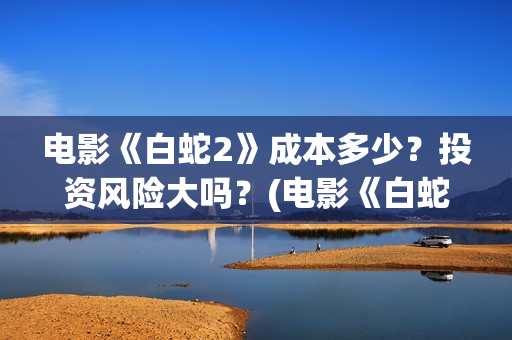 电影《白蛇2》成本多少？投资风险大吗？(电影《白蛇2》演员表)