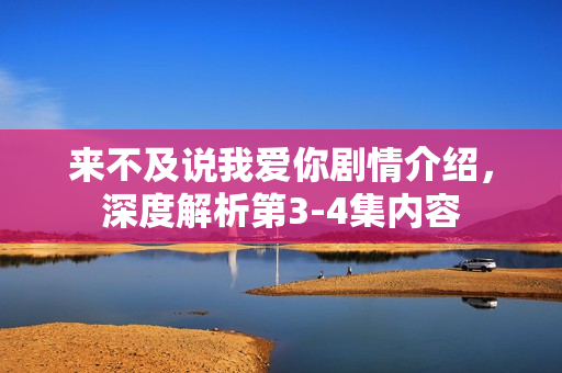 来不及说我爱你剧情介绍，深度解析第3-4集内容