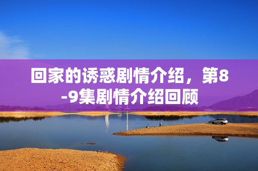 回家的诱惑剧情介绍，第8-9集剧情介绍回顾