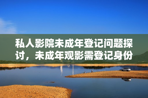 私人影院未成年登记问题探讨，未成年观影需登记身份信息吗？