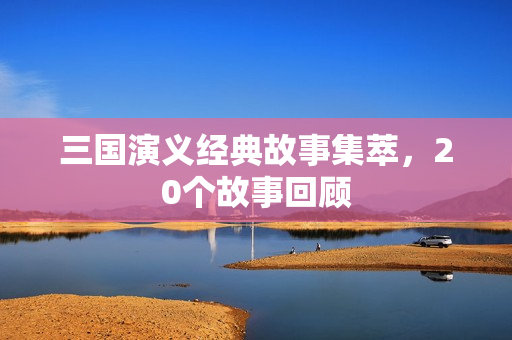 三国演义经典故事集萃，20个故事回顾