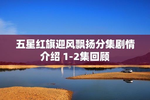 五星红旗迎风飘扬分集剧情介绍 1-2集回顾