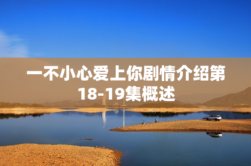 一不小心爱上你剧情介绍第18-19集概述