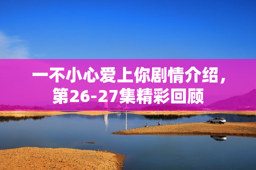 一不小心爱上你剧情介绍，第26-27集精彩回顾
