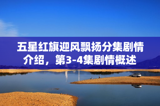 五星红旗迎风飘扬分集剧情介绍，第3-4集剧情概述