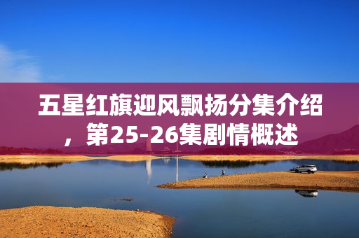 五星红旗迎风飘扬分集介绍，第25-26集剧情概述