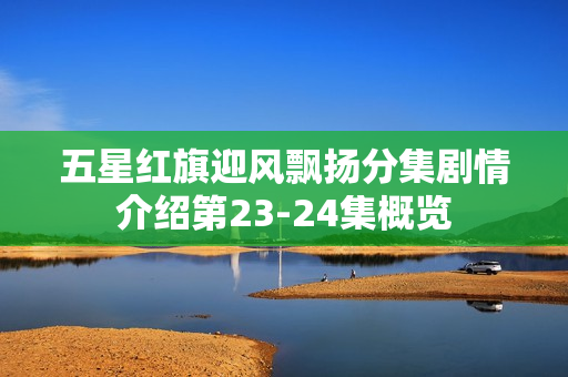 五星红旗迎风飘扬分集剧情介绍第23-24集概览