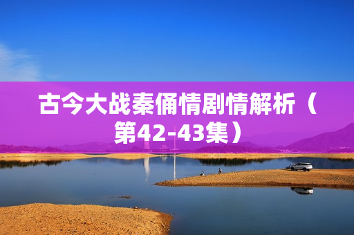 古今大战秦俑情剧情解析（第42-43集）