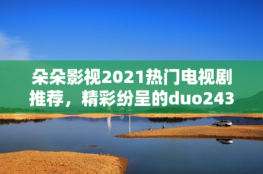 朵朵影视2021热门电视剧推荐,精彩纷呈的duo243剧集 朵朵影视2021热门电视剧推荐,精彩纷呈的duo243剧集