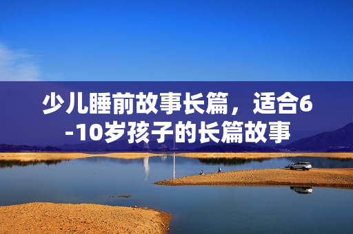 少儿睡前故事长篇，适合6-10岁孩子的长篇故事