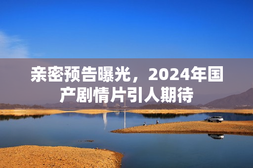 亲密预告曝光，2024年国产剧情片引人期待