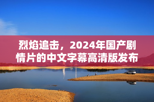 烈焰追击,2024年国产剧情片的中文字幕高清版发布 烈焰追击,2024年国产剧情片的中文字幕高清版发布