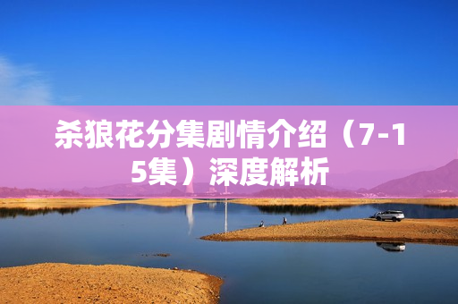 杀狼花分集剧情介绍（7-15集）深度解析