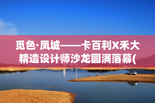 觅色·凤城——卡百利X禾大精造设计师沙龙圆满落幕(觅色主题养生馆怎么样)