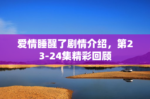 爱情睡醒了剧情介绍，第23-24集精彩回顾