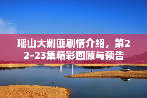 瑶山大剿匪剧情介绍，第22-23集精彩回顾与预告