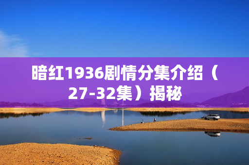 暗红1936剧情分集介绍（27-32集）揭秘