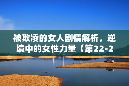 被欺凌的女人剧情解析，逆境中的女性力量（第22-25集剧情介绍）