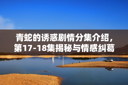 青蛇的诱惑剧情分集介绍，第17-18集揭秘与情感纠葛的继续展开