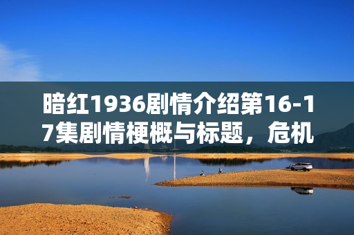 暗红1936剧情介绍第16-17集剧情梗概与标题，危机逼近与真相揭晓