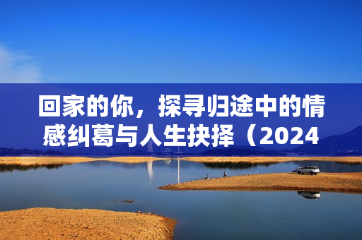 回家的你,探寻归途中的情感纠葛与人生抉择(2024年国产剧情片) 回家的你,探寻归途中的情感纠葛与人生抉择(2024年国产剧情片)